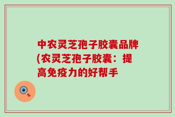 中农灵芝孢子胶囊品牌(农灵芝孢子胶囊：提高免疫力的好帮手