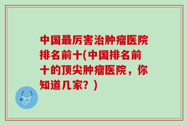 中国最厉害治肿瘤医院排名前十(中国排名前十的顶尖肿瘤医院，你知道几家？)