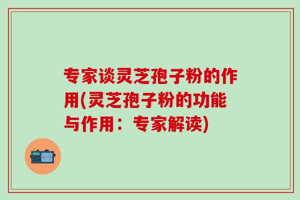 专家谈灵芝孢子粉的作用(灵芝孢子粉的功能与作用：专家解读)