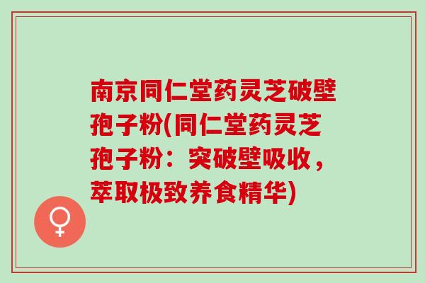 南京同仁堂药灵芝破壁孢子粉(同仁堂药灵芝孢子粉：突破壁吸收，萃取极致养食精华)
