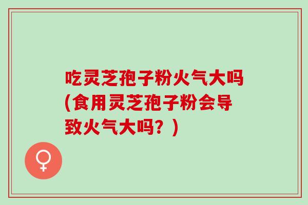 吃灵芝孢子粉火气大吗(食用灵芝孢子粉会导致火气大吗？)