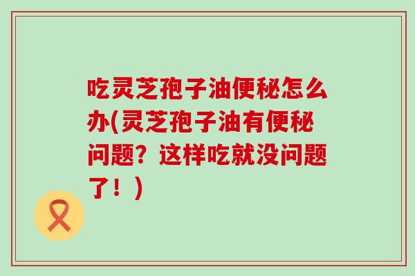 吃灵芝孢子油怎么办(灵芝孢子油有问题?这样吃就没问题了!) 吃灵芝孢子油怎么办(灵芝孢子油有问题?这样吃就没问题了!)