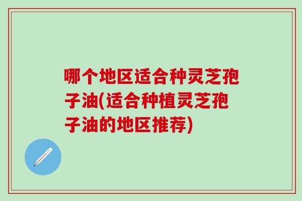 哪个地区适合种灵芝孢子油(适合种植灵芝孢子油的地区推荐)