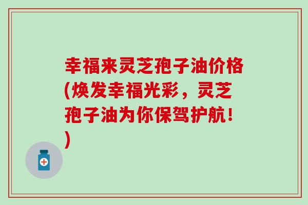 幸福来灵芝孢子油价格(焕发幸福光彩，灵芝孢子油为你保驾护航！)