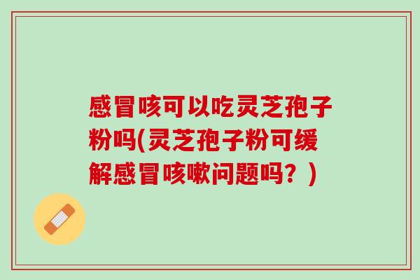 感冒咳可以吃灵芝孢子粉吗(灵芝孢子粉可缓解感冒咳嗽问题吗？)