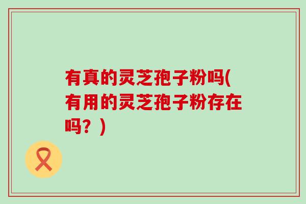 有真的灵芝孢子粉吗(有用的灵芝孢子粉存在吗？)