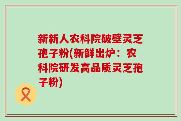 新新人农科院破壁灵芝孢子粉(新鲜出炉：农科院研发高品质灵芝孢子粉)