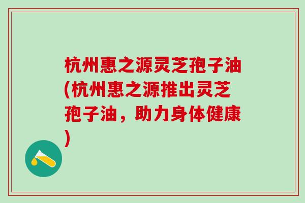 杭州惠之源灵芝孢子油(杭州惠之源推出灵芝孢子油，助力身体健康)
