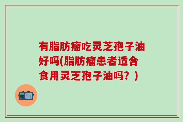 有脂肪瘤吃灵芝孢子油好吗(脂肪瘤患者适合食用灵芝孢子油吗？)
