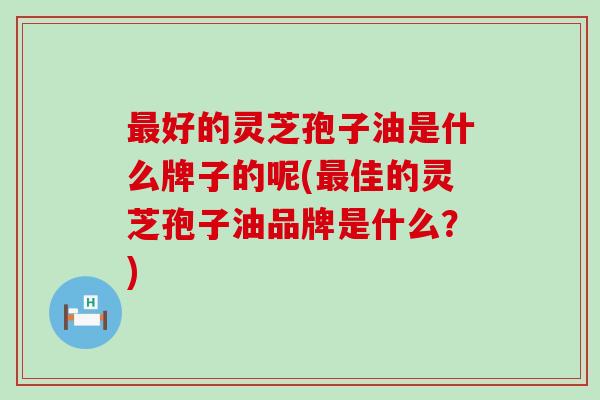 最好的灵芝孢子油是什么牌子的呢(最佳的灵芝孢子油品牌是什么？)
