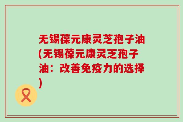 无锡葆元康灵芝孢子油(无锡葆元康灵芝孢子油：改善免疫力的选择)
