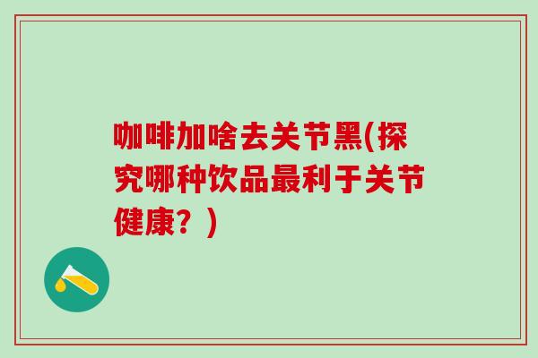 咖啡加啥去关节黑(探究哪种饮品最利于关节健康？)