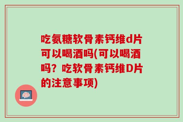 吃氨糖软骨素钙维d片可以喝酒吗(可以喝酒吗？吃软骨素钙维D片的注意事项)
