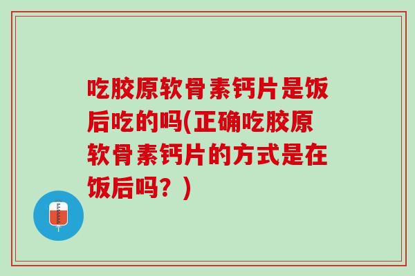 吃胶原软骨素钙片是饭后吃的吗(正确吃胶原软骨素钙片的方式是在饭后吗？)