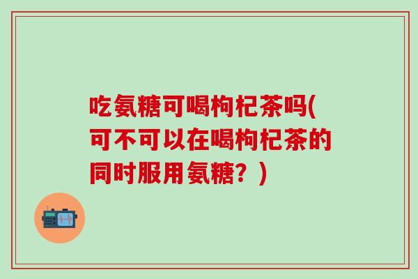 吃氨糖可喝枸杞茶吗(可不可以在喝枸杞茶的同时服用氨糖？)