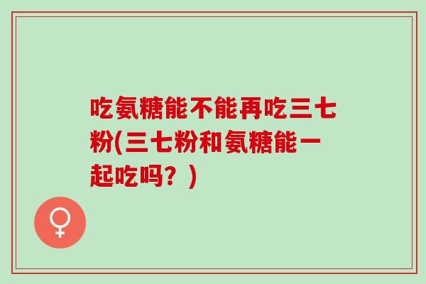 吃氨糖能不能再吃三七粉(三七粉和氨糖能一起吃吗？)