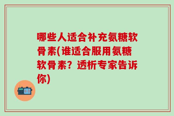 哪些人适合补充氨糖软骨素(谁适合服用氨糖软骨素？透析专家告诉你)