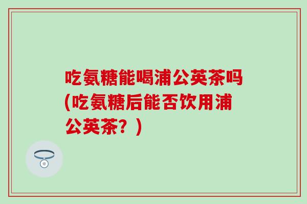 吃氨糖能喝浦公英茶吗(吃氨糖后能否饮用浦公英茶？)