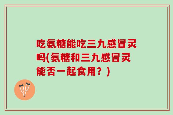 吃氨糖能吃三九感冒灵吗(氨糖和三九感冒灵能否一起食用？)