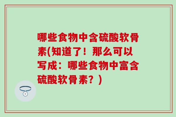 哪些食物中含硫酸软骨素(知道了！那么可以写成：哪些食物中富含硫酸软骨素？)