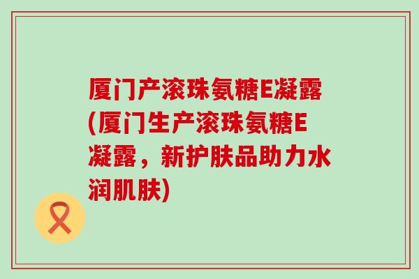 厦门产滚珠氨糖E凝露(厦门生产滚珠氨糖E凝露，新护肤品助力水润肌肤)