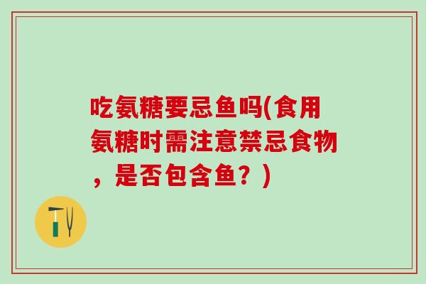 吃氨糖要忌鱼吗(食用氨糖时需注意禁忌食物，是否包含鱼？)