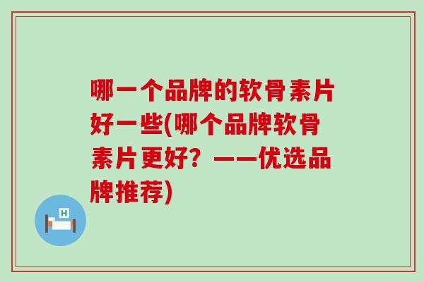 哪一个品牌的软骨素片好一些(哪个品牌软骨素片更好？——优选品牌推荐)