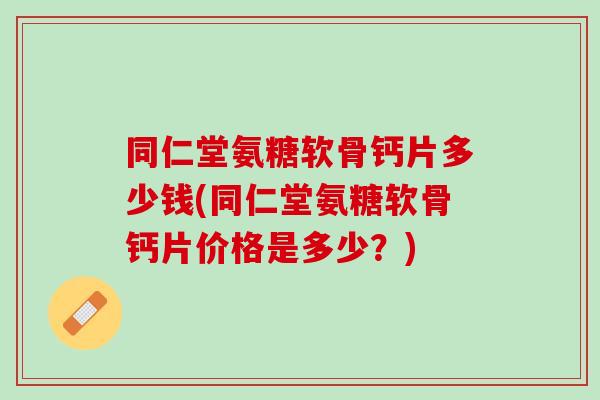 同仁堂氨糖软骨钙片多少钱(同仁堂氨糖软骨钙片价格是多少？)