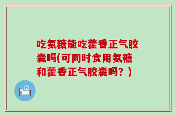 吃氨糖能吃藿香正气胶囊吗(可同时食用氨糖和藿香正气胶囊吗？)
