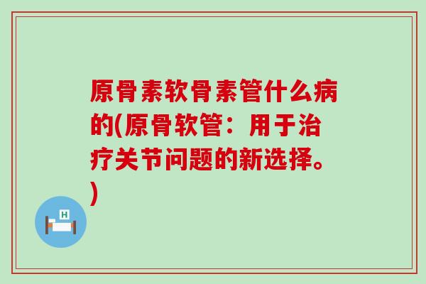 原骨素软骨素管什么病的(原骨软管：用于治疗关节问题的新选择。)
