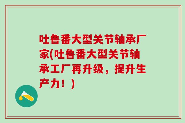 吐鲁番大型关节轴承厂家(吐鲁番大型关节轴承工厂再升级，提升生产力！)