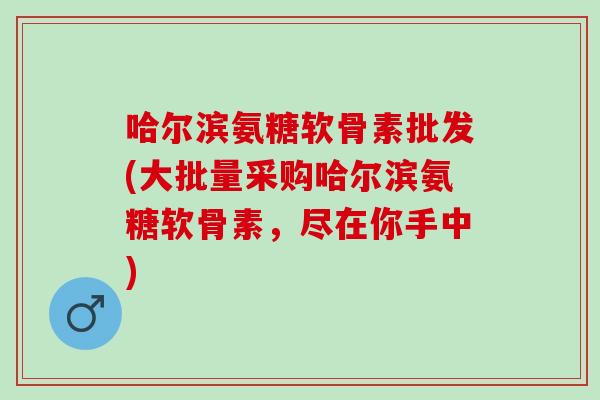 哈尔滨氨糖软骨素批发(大批量采购哈尔滨氨糖软骨素，尽在你手中)
