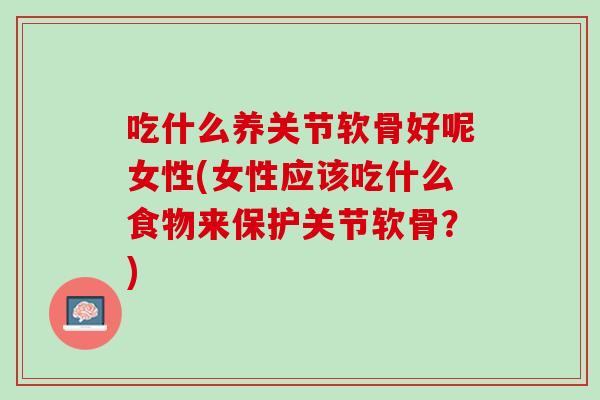 吃什么养关节软骨好呢女性(女性应该吃什么食物来保护关节软骨？)