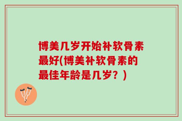博美几岁开始补软骨素最好(博美补软骨素的最佳年龄是几岁？)