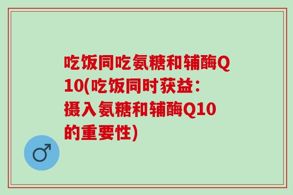 吃饭同吃氨糖和辅酶Q10(吃饭同时获益：摄入氨糖和辅酶Q10的重要性)