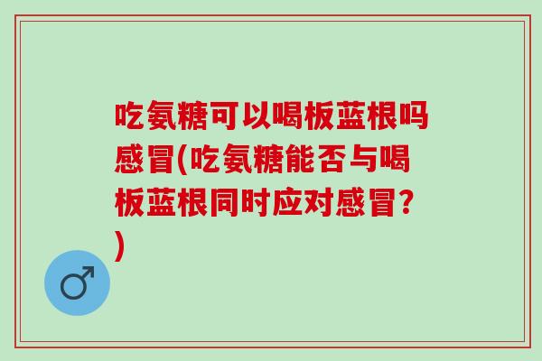 吃氨糖可以喝板蓝根吗感冒(吃氨糖能否与喝板蓝根同时应对感冒？)