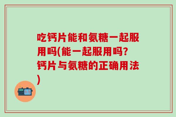 吃钙片能和氨糖一起服用吗(能一起服用吗？钙片与氨糖的正确用法)