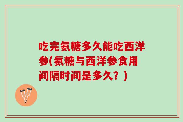 吃完氨糖多久能吃西洋参(氨糖与西洋参食用间隔时间是多久？)
