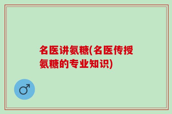 名医讲氨糖(名医传授氨糖的专业知识)
