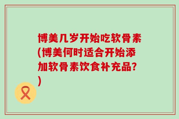 博美几岁开始吃软骨素(博美何时适合开始添加软骨素饮食补充品？)