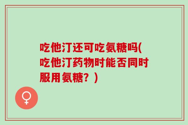 吃他汀还可吃氨糖吗(吃他汀药物时能否同时服用氨糖？)