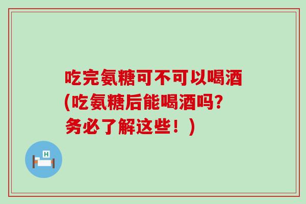 吃完氨糖可不可以喝酒(吃氨糖后能喝酒吗？务必了解这些！)