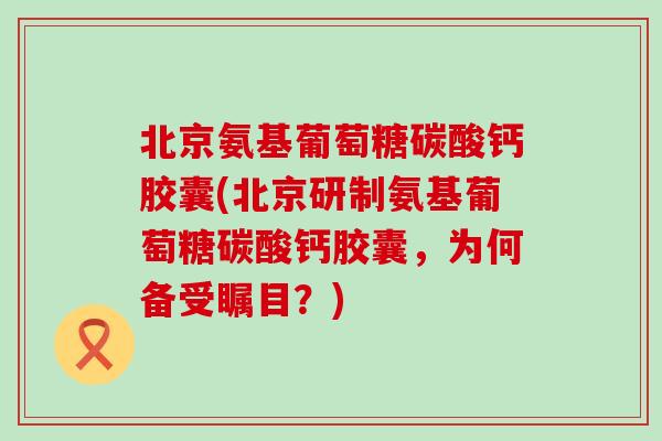 北京氨基葡萄糖碳酸钙胶囊(北京研制氨基葡萄糖碳酸钙胶囊，为何备受瞩目？)