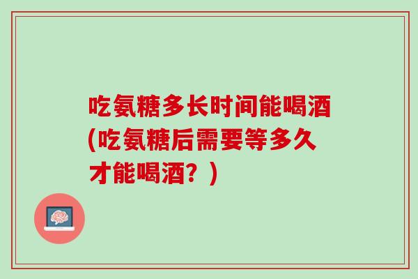 吃氨糖多长时间能喝酒(吃氨糖后需要等多久才能喝酒？)