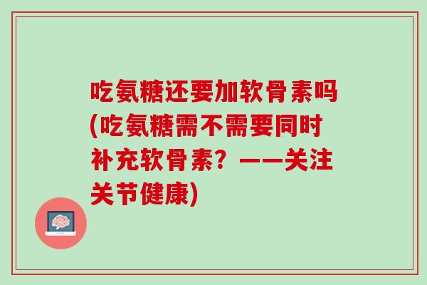 吃氨糖还要加软骨素吗(吃氨糖需不需要同时补充软骨素？——关注关节健康)