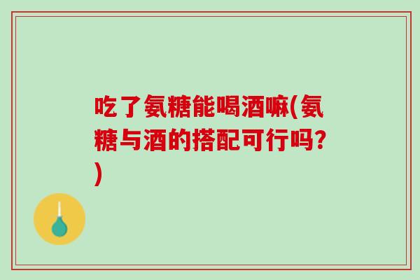 吃了氨糖能喝酒嘛(氨糖与酒的搭配可行吗？)