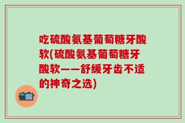 吃硫酸氨基葡萄糖牙酸软(硫酸氨基葡萄糖牙酸软——舒缓牙齿不适的神奇之选)