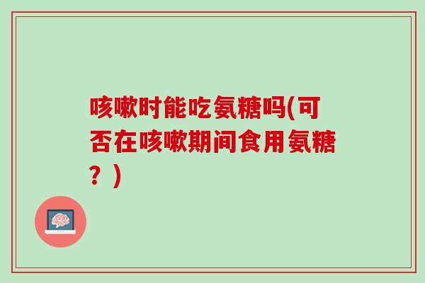 咳嗽时能吃氨糖吗(可否在咳嗽期间食用氨糖？)