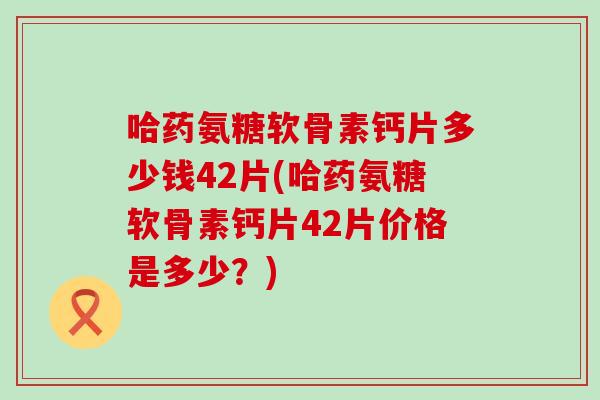 哈药氨糖软骨素钙片多少钱42片(哈药氨糖软骨素钙片42片价格是多少？)