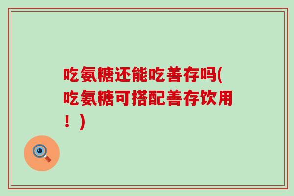 吃氨糖还能吃善存吗(吃氨糖可搭配善存饮用！)